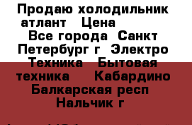 Продаю холодильник атлант › Цена ­ 5 500 - Все города, Санкт-Петербург г. Электро-Техника » Бытовая техника   . Кабардино-Балкарская респ.,Нальчик г.